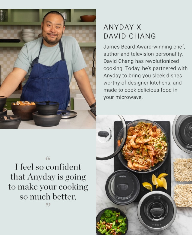 Anyday x David Chang. James Beard Award-winning chef, author and television personality, David Chang has revolutionized cooking. Today, he's partnered with Anyday to bring you sleek dishes worthy of designer kitchens, and made to cook delicious food in your microwave. “I feel so confident that Anyday is going to make your cooking so much better.”