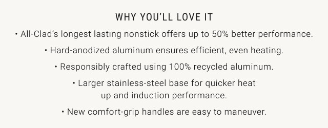 Why You'll Love it. - All-Clad's longest lasting nonstick offers up to 50% better performance. - Hard-anodized aluminum ensures efficient, even heating. - Responsibly crafted using 100% recycled aluminum. - Larger stainless-steel base for quicker heatup and induction performance. - New comfort-grip handles are easy to maneuver.