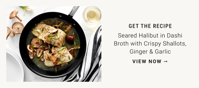 Get the recipe. Seared Halibut in Dashi Broth with Crispy Shallots, Ginger & Garlic. View now →