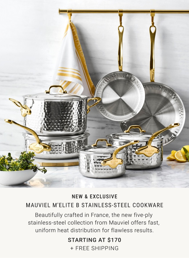 New & Exclusive. Mauviel M'Elite B Stainless-Steel Cookware. Beautifully crafted in France, the new five-ply stainless-steel collection from Mauviel offers fast, uniform heat distribution for flawless results. Starting at $170. + Free Shipping.