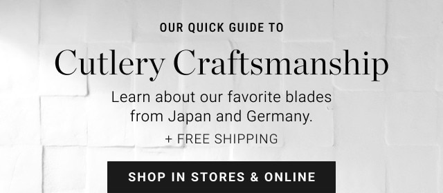 Our quick guide to Cutlery Craftsmanship. Learn about our favorite blades from Japan and Germany. + Free shipping. SHOP IN STORES & ONLINE.