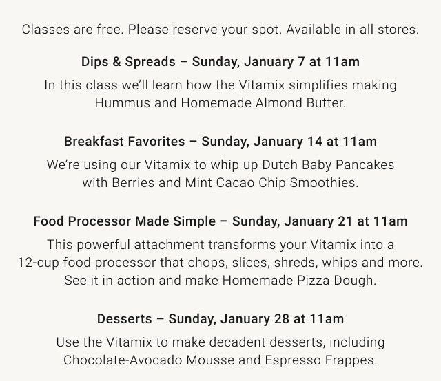 Classes are free. Please reserve your spot. Available in all stores. Dips & Spreads – Sunday, January 7 at 11am / Breakfast Favorites – Sunday, January 14 at 11am / Food Processor Made Simple – Sunday, January 21 at 11am / Desserts – Sunday, January 28 at 11am