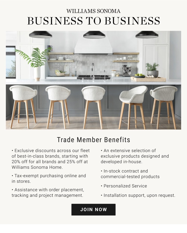 BUSINESS TO BUSINESS. Trade Member Benefits. - Exclusive discounts across our fleet of best-in-class brands, starting with 20% off for all brands and 25% off at Williams Sonoma Home. - An extensive selection of exclusive products designed and developed in-house. - Tax-exempt purchasing online and in stores. - In-stock contract and commercial-tested products. - Assistance with order placement, tracking and project management. - Personalized Service. - Installation support, upon request. JOIN NOW