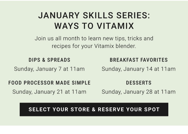 January skills Series: ways to vitamix - Dips & spreads Sunday, January 7 at 11am / Breakfast favorites Sunday, January 14 at 11am / Food processor made simple Sunday, January 21 at 11am / desserts Sunday, January 28 at 11am - select your store & reserve your spot