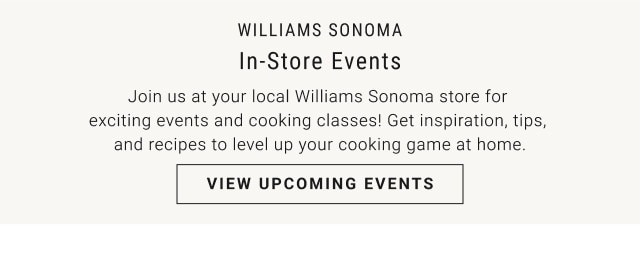 Williams Sonoma. In-Store Events. Join us at your local Williams Sonoma store for exciting events and cooking classes! Get inspiration, tips, and recipes to level up your cooking game at home. VIEW UPCOMING EVENTS.