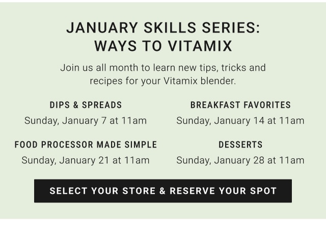 January skills Series: ways to vitamix - Dips & spreads Sunday, January 7 at 11am / Breakfast favorites Sunday, January 14 at 11am / Food processor made simple Sunday, January 21 at 11am / desserts Sunday, January 28 at 11am - select your store & reserve your spot