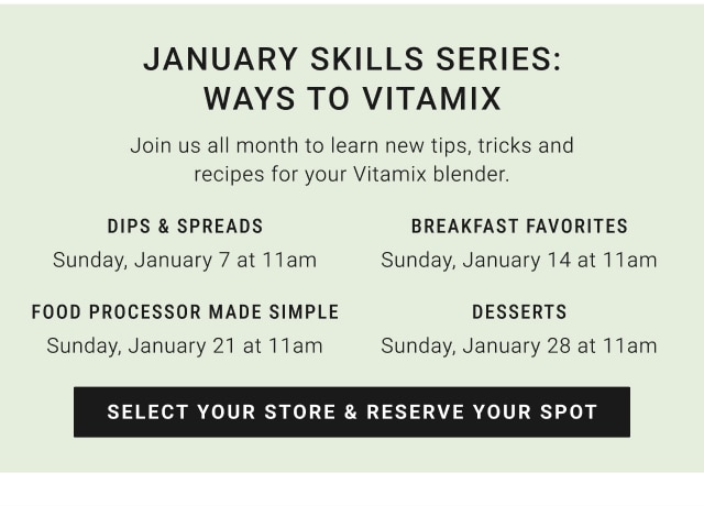 January Skills Series: Ways to Vitamix - Dips & Spreads Sunday, January 7 at 11am / Breakfast Favorites Sunday, January 14 at 11am / Food Processor made Simple Sunday, January 21 at 11am / Desserts Sunday, January 28 at 11 am - Select your store & Reserve Your Spot