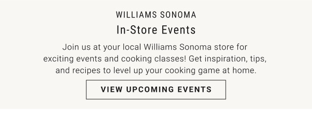 Williams Sonoma. In-Store Events. Join us at your local Williams Sonoma store for exciting events and cooking classes! Get inspiration, tips, and recipes to level up your cooking game at home. VIEW UPCOMING EVENTS.