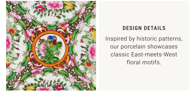 Design Details - Inspired by historic patterns, our porcelain showcases classic East-meets-West floral motifs.