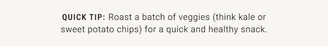QUICK TIP: Roast a batch of veggies (think kale or sweet potato chips) for a quick and healthy snack.