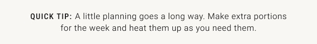QUICK TIP: A little planning goes a long way. Make extra portions for the week and heat them up as you need them.