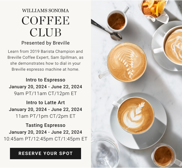 Williams Sonoma Coffee Club - Intro to Espresso - January 20, 2024 - June 22, 2024 9am PT/11am CT/12pm ET / Intro to Latte Art January 20, 2024 - June 22, 2024 11am PT/1pm CT/2pm ET / Tasting Espresso January 20, 2024 - June 22, 2024 10:45am PT/12:45pm CT/1:45pm ET - Reserve your spot