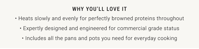 WHY YOU'LL LOVE IT • Heats slowly and evenly for perfectly browned proteins throughout • Expertly designed and engineered for commercial grade status • Includes all the pans and pots you need for everyday cooking