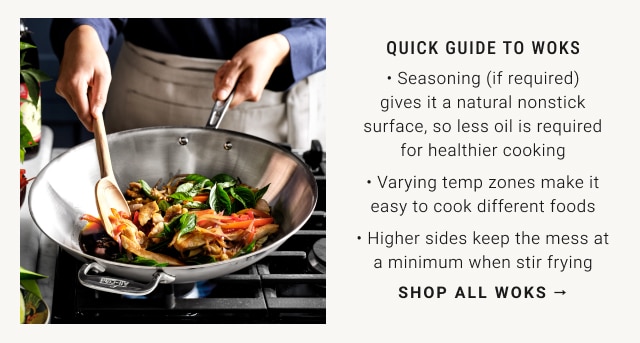 QUICK GUIDE TO WOKS • Seasoning (if required) gives it a natural nonstick surface, so less oil is required for healthier cooking • Less oil is required which means healthier cooking • Varying temp zones make it easy to cook different foods • Higher sides keep the mess at a minimum when stir frying - Shop all woks