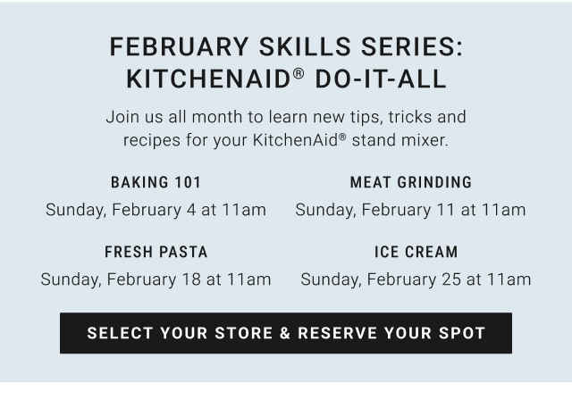 February skills Series: Kitchenaid® do-it-all - baking 101 Sunday, February 4 at 11am / meat grinding Sunday, February 11 at 11am / fresh pasta Sunday, February 18 at 11am / ice cream Sunday, February 25 at 11am - Select your store & reserve your spot