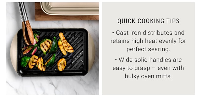 QUICK COOKING TIPS - Cast iron distributes and retains high heat evenly for perfect searing. - Wide solid handles are easy to grasp – even with bulky oven mitts.