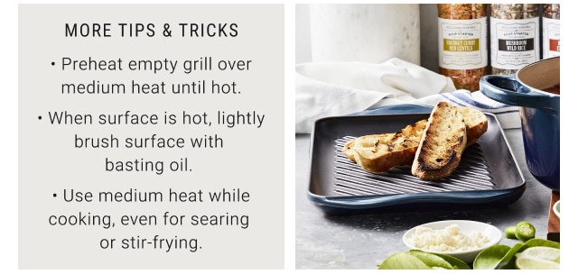 More Tips & Tricks - Preheat empty grill over medium heat until hot. - When surface is hot, lightly brush surface with basting oil. - Use medium heat while cooking, even for searing or stir-frying.