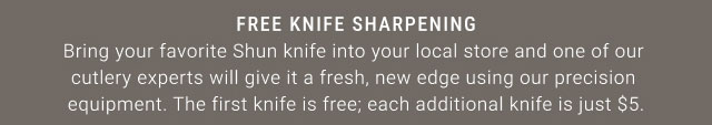 Free Knife Sharpening: Bring your favorite Shun knife into your local store and one of our cutlery experts will give it a fresh, new edge using our precision equipment. The first knife is free; each additional knife is just $5.