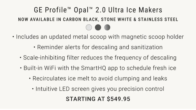 GE Profile Opal 2.0 Ultra Ice Makers Now available in Carbon Black, Stone White & Stainless Steel Starting at $549.95