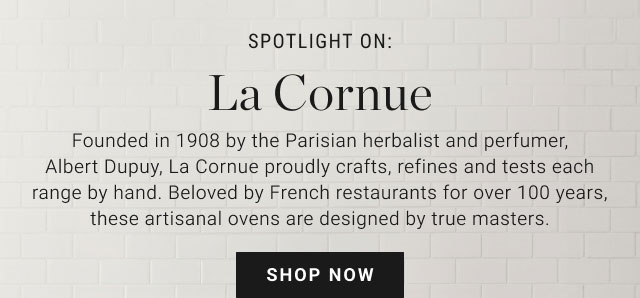 SPOTLIGHT ON: La Cornue Founded in 1908 by the Parisian herbalist and perfumer, Albert Dupuy, La Cornue proudly crafts, refines and tests each range by hand. Beloved by French restaurants for over 100 years, these artisanal ovens are designed by true masters. Shop now