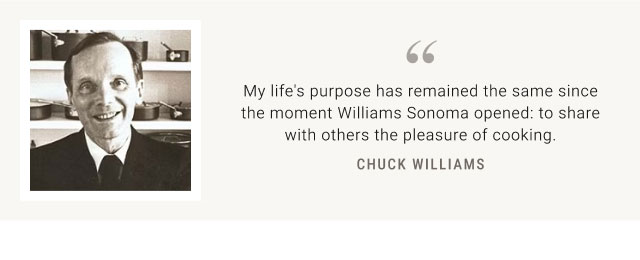 My life's purpose has remained the same since the moment Williams Sonoma opened: to share with others the pleasure of cooking. CHUCK WILLIAMS