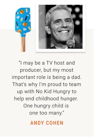 “I may be a TV host and producer, but my most important role is being a dad. That’s why I’m proud to team up with No Kid Hungry to help end childhood hunger.  One hungry child is one too many.” ANDY COHEN