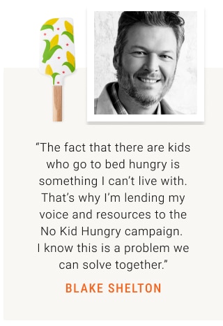 “The fact that there are kids who go to bed hungry is something I can’t live with. That’s why I’m lending my voice and resources to the No Kid Hungry campaign.  I know this is a problem we can solve together.” BLAKE SHELTON