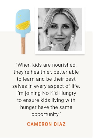 “When kids are nourished, they’re healthier, better able to learn and be their best selves in every aspect of life. I’m joining No Kid Hungry to ensure kids living with hunger have the same opportunity.” CAMERON DIAZ