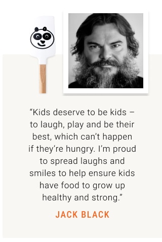 “Kids deserve to be kids – to laugh, play and be their best, which can’t happen if they’re hungry. I’m proud to spread laughs and smiles to help ensure kids have food to grow up healthy and strong.” JACK BLACK