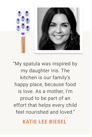 “My spatula was inspired by my daughter Iris. The kitchen is our family’s happy place, because food is love. As a mother, I’m proud to be part of an effort that helps every child feel nourished and loved.” KATIE LEE BIEGEL 