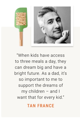 “When kids have access to three meals a day, they can dream big and have a bright future. As a dad, it’s so important to me to support the dreams of my children – and I want that for every kid.” TAN FRANCE