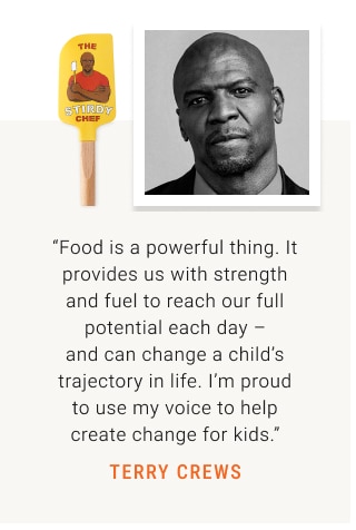 “Food is a powerful thing. It provides us with strength and fuel to reach our full potential each day – and can change a child’s trajectory in life. I’m proud to use my voice to help create change for kids.” Terry Crews