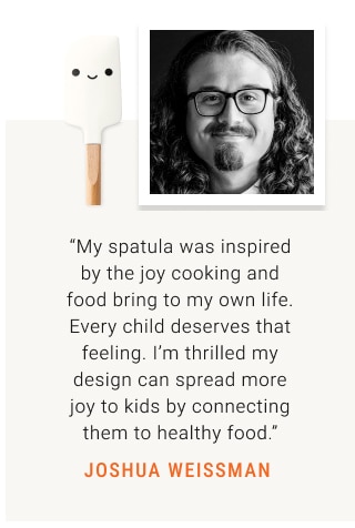 “My spatula was inspired by the joy cooking and food bring to my own life. Every child deserves that feeling. I’m thrilled my design can spread more joy to kids by connecting them to healthy food.” JOSHUA WEISSMAN 