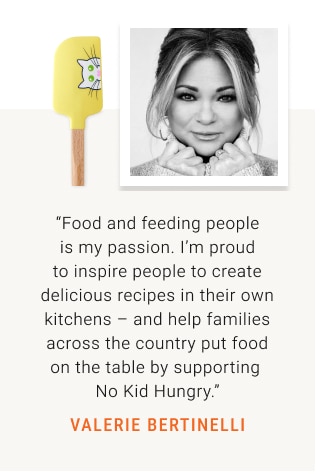 “Food and feeding people is my passion. I’m proud to inspire people to create delicious recipes in their own kitchens – and help families across the country put food on the table by supporting  No Kid Hungry.” VALERIE BERTINELLI