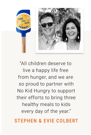 “All children deserve to  live a happy life free  from hunger, and we are  so proud to partner with No Kid Hungry to support their efforts to bring three healthy meals to kids every day of the year.” STEPHEN & EVIE COLBERT