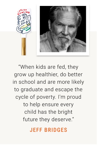 “When kids are fed, they grow up healthier, do better in school and are more likely to graduate and escape the cycle of poverty. I'm proud to help ensure every child has the bright future they deserve.” JEFF BRIDGES