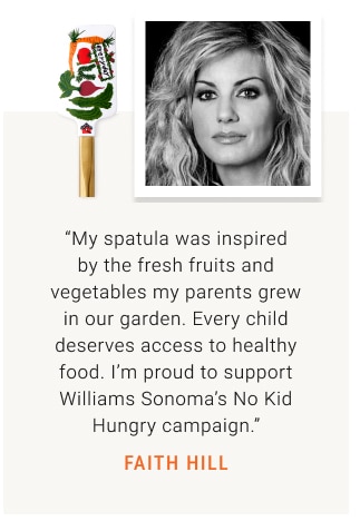 “My spatula was inspired by the fresh fruits and vegetables my parents grew in our garden. Every child deserves access to healthy food. I’m proud to support Williams Sonoma’s No Kid Hungry campaign.” FAITH HILL