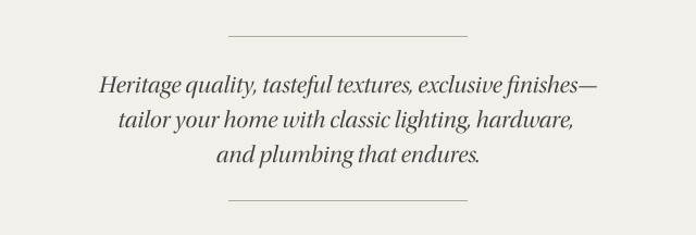 Heritage quality, tasteful textures, exclusive finishes— tailor your home with classic lighting, hardware,  and plumbing that endures.