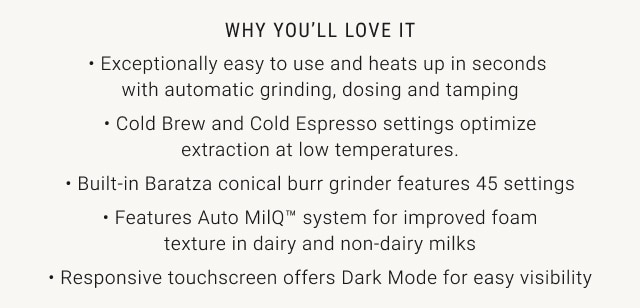 Why You’ll Love It • Exceptionally easy to use and heats up in seconds  with automatic grinding, dosing and tamping • Cold Brew and Cold Espresso settings optimize extraction at low temperatures. • Built-in Baratza conical burr grinder features 45 settings • Features Auto MilQ™ system for improved foam texture in dairy and non-dairy milks • Responsive touchscreen offers Dark Mode for easy visibility