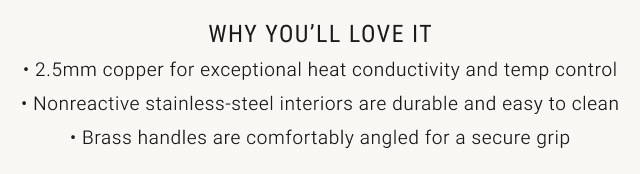 WHY YOU’LL LOVE IT • 2.5mm copper for exceptional heat conductivity and temp control • Nonreactive stainless-steel interiors are durable and easy to clean • Brass handles are comfortably angled for a secure grip