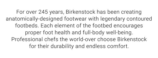 For over 245 years, Birkenstock has been creating anatomically-designed footwear with legendary contoured footbeds. Each element of the footbed encourages proper foot health and full-body well-being. Professional chefs the world-over choose Birkenstock for their durability and endless comfort.