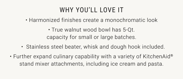 why you'll love it - harmonized finishes create a monochromatic look - true walnut wood bowl has 5-Qt. capacity for small or large batches. - stainless steel beater, whisk and dough hook included. - further expand culinary capability with a variety of kitchenaid® stand mixer attachments, including ice cream and pasta.