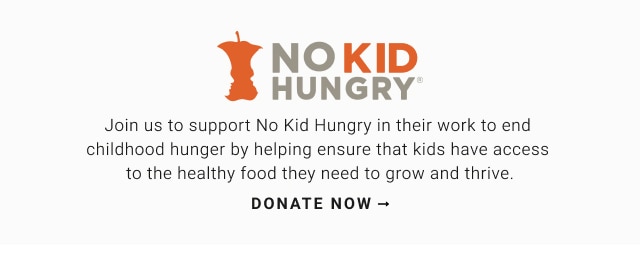 No kid hungry - Join us to support No Kid Hungry in their work to end childhood hunger by helping ensure that kids have access to the healthy food they need to grow and thrive. - Donate now