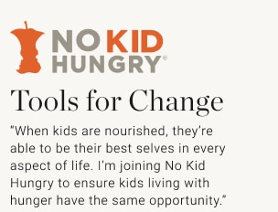 Tools for Change “When kids are nourished, they’re able to be their best selves in every aspect of life. I’m joining No Kid Hungry to ensure kids living with hunger have the same opportunity.”