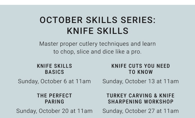 october skills Series: knife skills - knife skills basics Sunday, October 6 at 11am / knife cuts you need to know Sunday, October 13 at 11am / the perfect paring Sunday, October 20 at 11am / turkey carving & knife sharpening workshop Sunday, October 27 at 11am