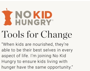 Tools for Change “When kids are nourished, they’re able to be their best selves in every aspect of life. I’m joining No Kid Hungry to ensure kids living with hunger have the same opportunity.”