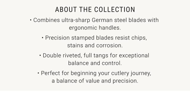 About the Collection - Combines ultra-sharp German steel blades with ergonomic handles. Precision stamped blades resist chips, stains and corrosion. Double riveted, full tangs for exceptional balance and control. Perfect for beginning your cutlery journey, a balance of value and precision.