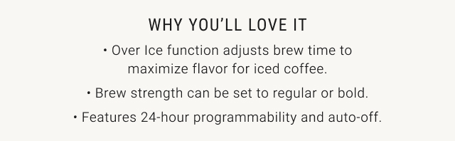 why you'll love it - over ice function adjusts brew time to maximize flavor for iced coffee. - brew strength can be set to regular or bold. - features 24-hour programmability and auto-off.