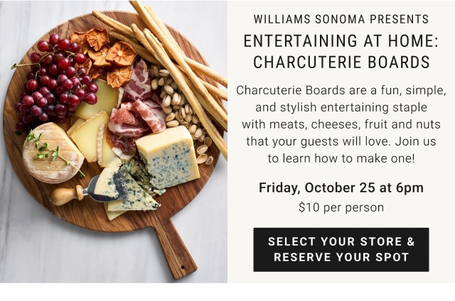 williams sonoma presents - entertaining at home: charcuterie boards - charcuterie boards are a fun, simple, and stylish entertaining staple with meats, cheeses, fruit and nuts that your guests will love. join us to learn how to make one! - friday, october 25 at 6pm - $10 per person - select your store & reserve your spot