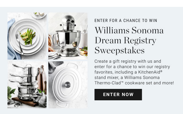 Enter for a chance to Win - Williams Sonoma Dream Registry Sweepstakes - Create a gift registry with us and enter for a chance to win our registry favorites, including a KitchenAid® stand mixer, a Williams Sonoma Thermo-Clad™ cookware set and more! Enter now